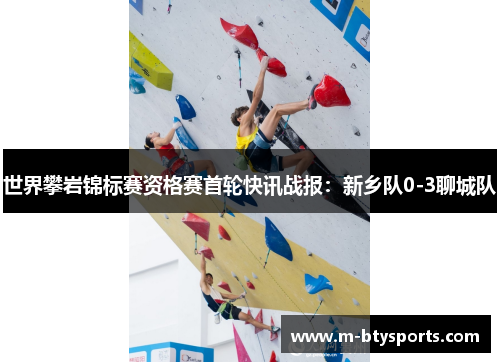 世界攀岩锦标赛资格赛首轮快讯战报：新乡队0-3聊城队